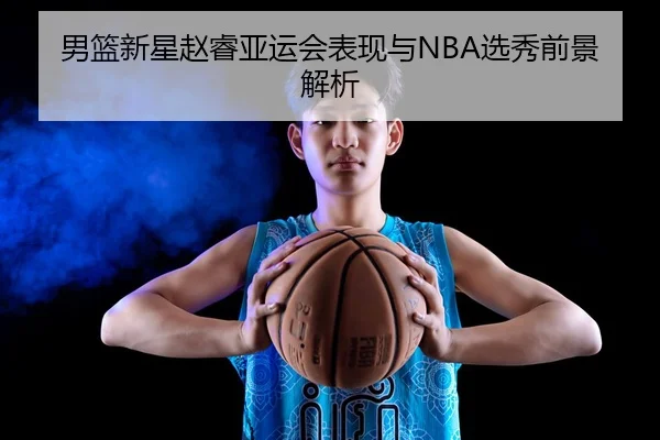 男篮新星赵睿亚运会表现与NBA选秀前景解析